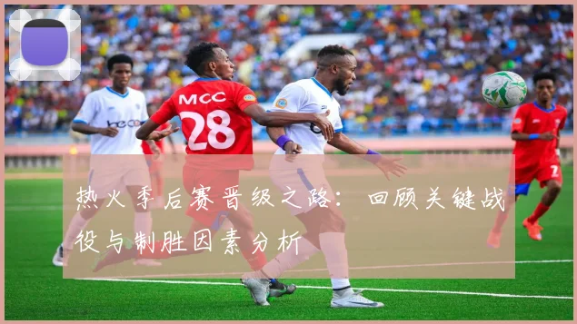 热火季后赛晋级之路:回顾关键战役与制胜因素分析