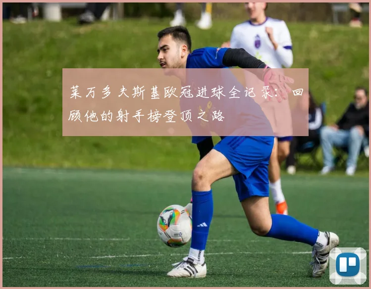 莱万多夫斯基欧冠进球全记录:回顾他的射手榜登顶之路