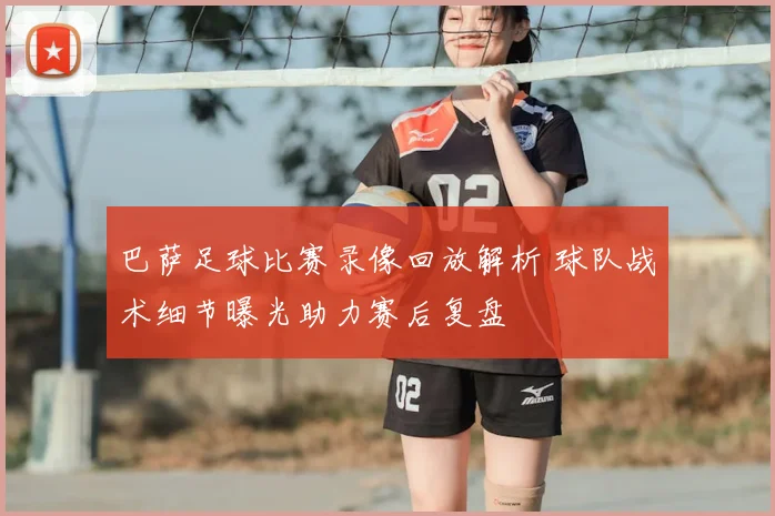 巴萨足球比赛录像回放解析 球队战术细节曝光助力赛后复盘
