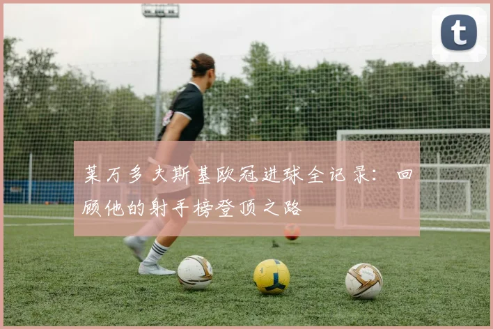 莱万多夫斯基欧冠进球全记录：回顾他的射手榜登顶之路