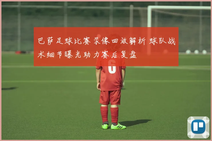 巴萨足球比赛录像回放解析 球队战术细节曝光助力赛后复盘