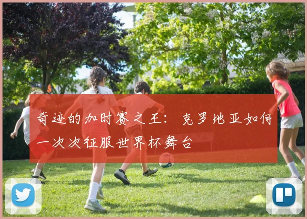 奇迹的加时赛之王：克罗地亚如何一次次征服世界杯舞台