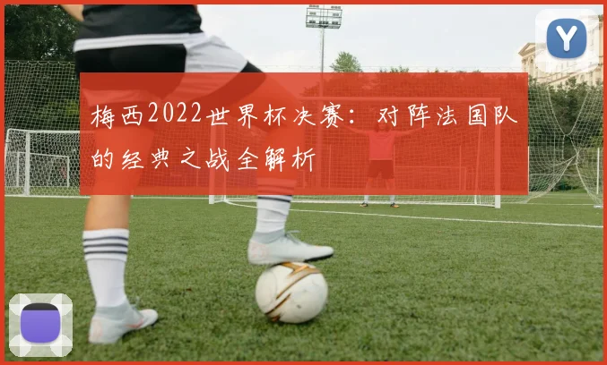 梅西2022世界杯决赛：对阵法国队的经典之战全解析