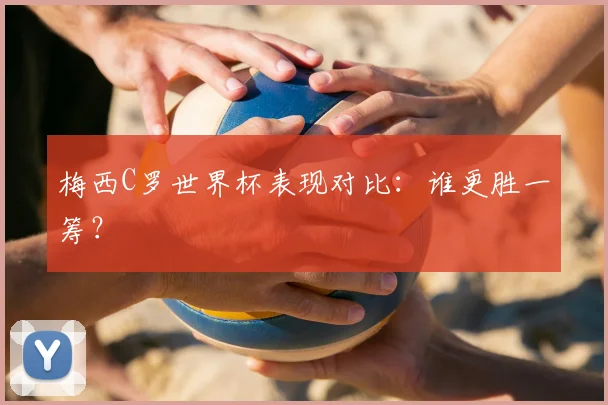 梅西C罗世界杯表现对比：谁更胜一筹？