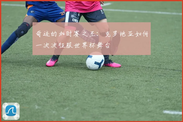 奇迹的加时赛之王：克罗地亚如何一次次征服世界杯舞台