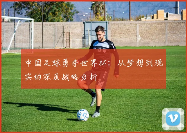 中国足球勇夺世界杯：从梦想到现实的深度战略分析