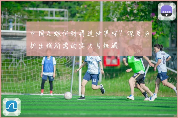 中国足球何时再进世界杯？深度分析出线所需的实力与机遇