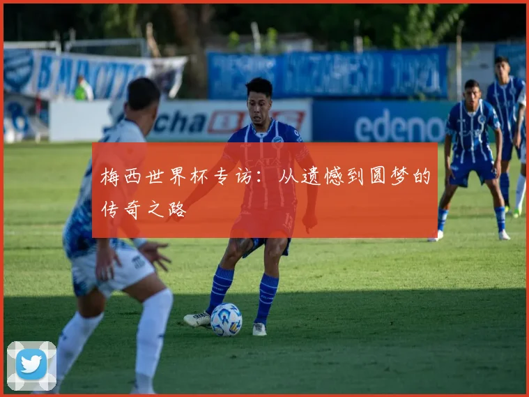 梅西世界杯专访：从遗憾到圆梦的传奇之路