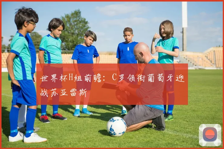 世界杯H组前瞻:C罗领衔葡萄牙迎战苏亚雷斯