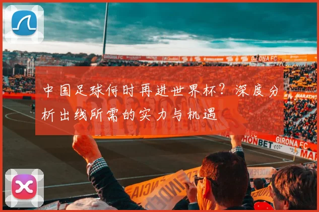 中国足球何时再进世界杯？深度分析出线所需的实力与机遇