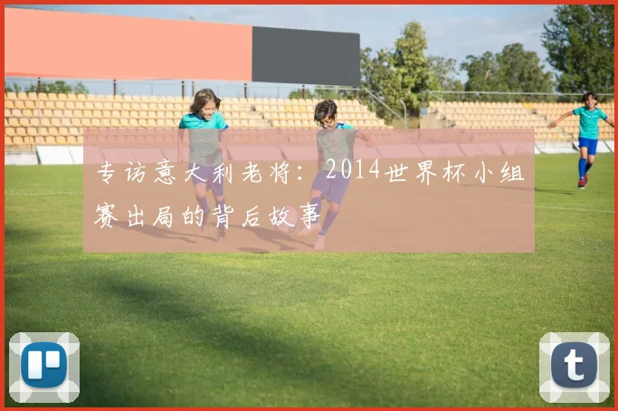 专访意大利老将:2014世界杯小组赛出局的背后故事
