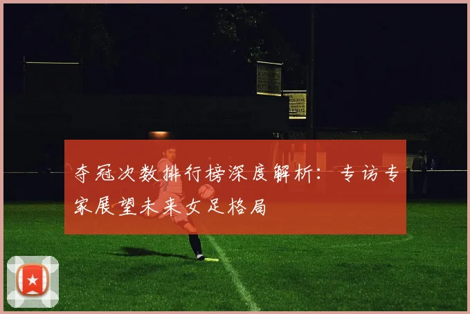 夺冠次数排行榜深度解析：专访专家展望未来女足格局