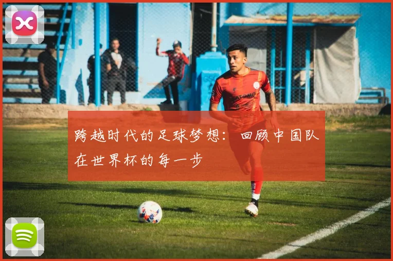 跨越时代的足球梦想：回顾中国队在世界杯的每一步