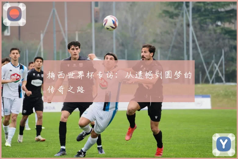 梅西世界杯专访：从遗憾到圆梦的传奇之路