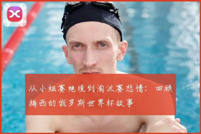从小组赛绝境到淘汰赛悲情:回顾梅西的俄罗斯世界杯故事
