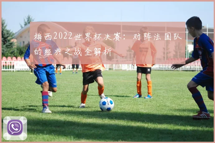 梅西2022世界杯决赛：对阵法国队的经典之战全解析