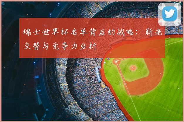 瑞士世界杯名单背后的战略:新老交替与竞争力分析